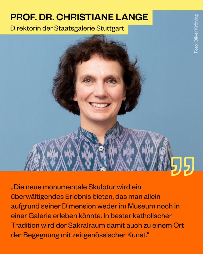 Prof. Dr. Christiane Lange, Direktorin der Staatsgalerie Stuttgart: „Die neue monumentale Skulptur wird ein überwältigendes Erlebnis bieten, das man allein aufgrund seiner Dimension weder im Museum noch in einer Galerie erleben könnte. In bester katholischer Tradition wird der Sakralraum damit auch zu einem Ort der Begegnung mit zeitgenössischer Kunst.“